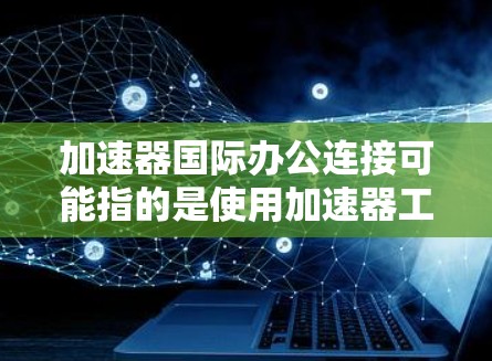 加速器国际办公连接可能指的是使用加速器工具进行国际化的办公连接，或者是一个特定的加速器版本在国际办公中的应用。以下是一些可能的解释和建议