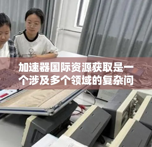 加速器国际资源获取是一个涉及多个领域的复杂问题,旨在利用加速器技术以高效的方法获取国际资源。以下是对该概念的详细分析和总结 加速器国际资源获取是一个涉及多个领域的复杂问题,旨在利用加速器技术以高效的方法获取国际资源。以下是对该概念的详细分析和总结