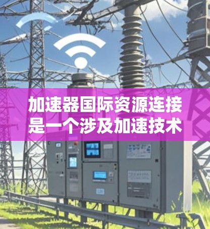 加速器国际资源连接是一个涉及加速技术、资源传输和国际合作的科技产品,旨在提升效率和降低成本。以下是其详细信息