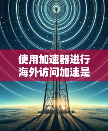 使用加速器进行海外访问加速是一个高效的技术手段,但需要仔细操作以确保成功。以下是一步步的指南