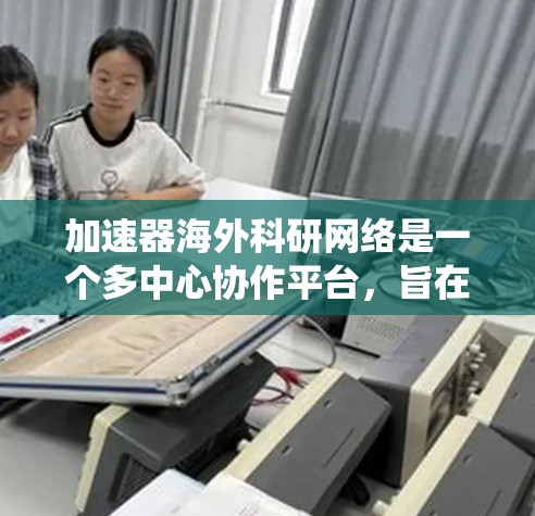 加速器海外科研网络是一个多中心协作平台，旨在促进不同国家和地区在加速器技术领域的合作与交流。以下是对该网络的系统性总结