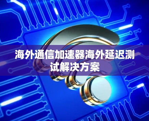 海外通信加速器海外延迟测试解决方案
