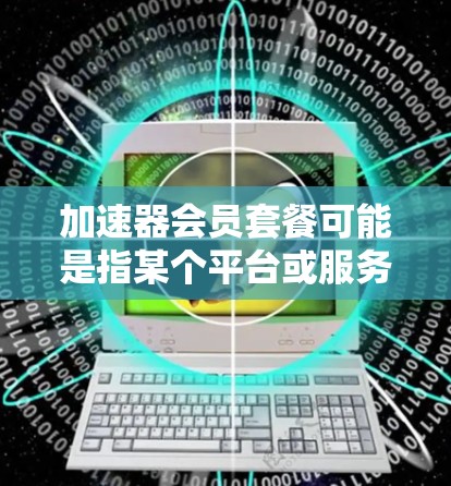 加速器会员套餐可能是指某个平台或服务中的会员计划，旨在提供加速技术的使用服务。以下是一些可能的解释和内容
