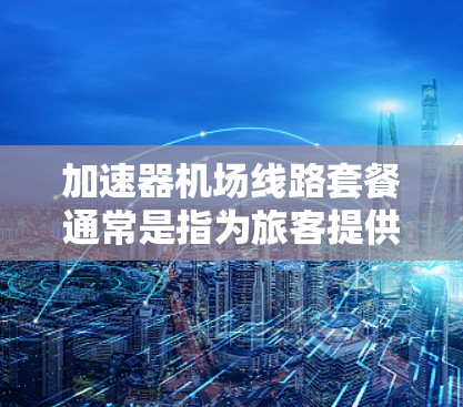 加速器机场线路套餐通常是指为旅客提供方便快捷的交通选项,以帮助他们快速到达机场或附近的交通设施。以下是一个可能的解释和建议 加速器机场线路套餐通常是指为旅客提供方便快捷的交通选项,以帮助他们快速到达机场或附近的交通设施。以下是一个可能的解释和建议