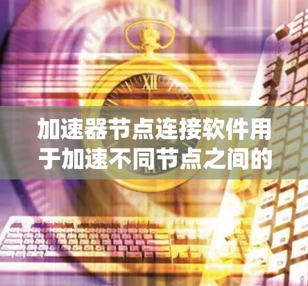 加速器节点连接软件用于加速不同节点之间的数据和资源连接，以提高系统性能和效率。以下是对加速器节点连接软件的详细总结