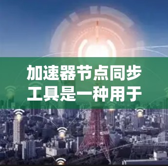加速器节点同步工具是一种用于同步不同节点配置文件的软件工具，以提高系统的性能。以下是关于该工具的详细总结