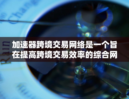 加速器跨境交易网络是一个旨在提高跨境交易效率的综合网络，通过多种技术手段优化交易过程。以下是对该概念的详细分析