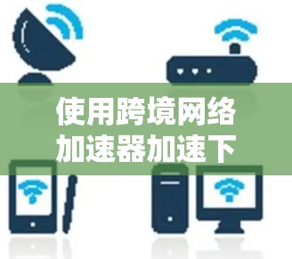 使用跨境网络加速器加速下载可以有效提升用户体验，以下是详细的步骤指南